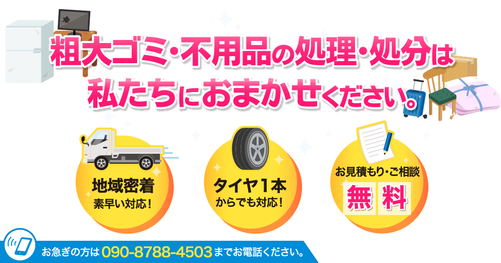 粗大ゴミ･不用品の処理･処分は
私たちにおまかせください。地域密着素早い対応！タイヤ1本からでも対応！お見積もり・ご相談無料！お急ぎの方は090-8788-4503までお電話ください。